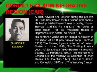 CORDILLERA ADMINISTRATIVE
REGION (CAR)
• A poet, novelist and teacher during the pre-war.
He was best known for his fictions and poems.
He had published two volumes of poetry, “Bataan
Harvest” and”The Flaming Lyre”. He served as
chief editor for the Philippine House of
Representatives before he died in 1966.
• His published works include Huhud hi aliguyon (a
translation of an Ifugao harvest song, Stanford,
1952) The Flaming Lyre (a collection of poems,
Craftsman House, 1959), The Thrilling Poetical
Jousts of Balagtasan (1960) Bataan Harvest (war
poems, A.S Florentino, 1973), The Woman Who
Looked Out the Window (a collection of short
stories, A.S Florentino, 1973), The Fall of Bataan
and Corregidor (1975) and The Wedding Dance.
AMADOR T.
DAGUIO
 