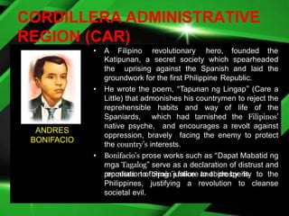 CORDILLERA ADMINISTRATIVE
REGION (CAR)
• A Filipino revolutionary hero, founded the
Katipunan, a secret society which spearheaded
the uprising against the Spanish and laid the
groundwork for the first Philippine Republic.
• He wrote the poem, “Tapunan ng Lingap” (Care a
Little) that admonishes his countrymen to reject the
reprehensible habits and way of life of the
Spaniards, which had tarnished the Filipinos’
native psyche, and encourages a revolt against
oppression, bravely facing the enemy to protect
the country’s interests.
• Bonifacio’s prose works such as “Dapat Mabatid ng
mga Tagalog” serve as a declaration of distrust and
repudiation of Spain’s failure to abide by its
promises to bring justice and prosperity to the
Philippines, justifying a revolution to cleanse
societal evil.
ANDRES
BONIFACIO
 