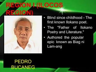 REGION I (ILOCOS
REGION)
• Blind since childhood - The
first known Ilokano poet.
• The "Father of Ilokano
Poetry and Literature."
• Authored the popular
epic known as Biag ni
Lam-ang
PEDRO
BUCANEG
 