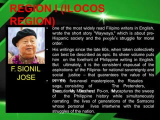 REGION I (ILOCOS
REGION)
• one of the most widely read Filipino writers in English,
wrote the short story "Waywaya," which is about pre-
Hispanic society and the people’s struggle for moral
order.
• His writings since the late 60s, when taken collectively
can best be described as epic. Its sheer volume puts
him on the forefront of Philippine writing in English.
But ultimately, it is the consistent espousal of the
aspirations of the Filipino- for national sovereignty and
social justice – that guarantees the value of his
oeuvre.
• In the five-novel masterpiece, the Rosales
saga, consisting of The Pretenders,
Tree, My Brother, My
Executioner, Mass and Po-on, he captures the sweep
of the Philippine history while simultaneously
narrating the lives of generations of the Samsons
whose personal lives intertwine with the social
struggles of the nation.
F. SIONIL
JOSE
 