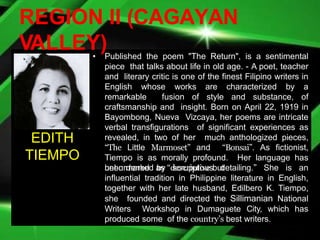 REGION II (CAGAYAN
VALLEY)
• Published the poem "The Return", is a sentimental
piece that talks about life in old age. - A poet, teacher
and literary critic is one of the finest Filipino writers in
English whose works are characterized by a
remarkable fusion of style and substance, of
craftsmanship and insight. Born on April 22, 1919 in
Bayombong, Nueva Vizcaya, her poems are intricate
verbal transfigurations of significant experiences as
revealed, in two of her much anthologized pieces,
“The Little Marmoset” and “Bonsai”. As fictionist,
Tiempo is as morally profound. Her language has
been marked as “descriptive but
unburdened by scrupulous detailing.” She is an
influential tradition in Philippine literature in English,
together with her late husband, Edilbero K. Tiempo,
she founded and directed the Sillimanian National
Writers Workshop in Dumaguete City, which has
produced some of the country’s best writers.
EDITH
TIEMPO
 