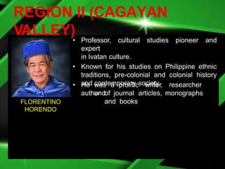 REGION II (CAGAYAN
VALLEY)• Professor, cultural studies pioneer and
expert
in Ivatan culture.
• Known for his studies on Philippine ethnic
traditions, pre-colonial and colonial history
and contemporary society.
• He was a prolific writer, researcher
and
author of journal articles, monographs
and books
FLORENTINO
HORENDO
 