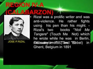 REGION IV-A
(CALABARZON)
• Rizal was a prolific writer and was
anti-violence. He rather fights
using his pen than his might. -
Rizal's two books "Noli Me
Tangere" (Touch Me Not) which
he wrote while he was in Berlin,
Germany in 1887 and "El
Filibusterismo" (The Rebel) in
Ghent, Belgium in 1891
JOSE P. RIZAL
 