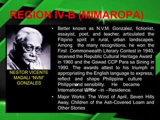 REGION IV-B (MIMAROPA)
• Better known as N.V.M. Gonzalez, fictionist,
essayist, poet, and teacher, articulated the
Filipino spirit in rural, urban landscapes.
Among the many recognitions, he won the
First Commonwealth Literary Contest in 1940,
received the Republic Cultural Heritage Award
in 1960 and the Gawad CCP Para sa Sining in
1990. The awards attest to his triumph in
appropriating the English language to express,
reflect and shape Philippine culture
and
Philippine sensibility. He became
U.P.’s
International Writer –in –Residence.
• Major Works: The Wind of April, Seven Hills
Away, Children of the Ash-Covered Loam and
Other Stories
NESTOR VICENTE
MADALI “NVM”
GONZALES
 
