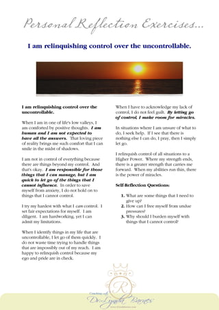 Personal Reflection Exercises...
I am relinquishing control over the uncontrollable.
I am relinquishing control over the
uncontrollable.
When I am in one of life's low valleys, I
am comforted by positive thoughts. I am
human and I am not expected to
have all the answers. That loving piece
of reality brings me such comfort that I can
smile in the midst of shadows.
I am not in control of everything because
there are things beyond my control. And
that's okay. I am responsible for those
things that I can manage, but I am
quick to let go of the things that I
cannot influence. In order to save
myself from anxiety, I do not hold on to
things that I cannot control.
I try my hardest with what I can control. I
set fair expectations for myself. I am
diligent. I am hardworking, yet I can
admit my limitations.
When I identify things in my life that are
uncontrollable, I let go of them quickly. I
do not waste time trying to handle things
that are impossibly out of my reach. I am
happy to relinquish control because my
ego and pride are in check.
When I have to acknowledge my lack of
control, I do not feel guilt. By letting go
of control, I make room for miracles.
In situations where I am unsure of what to
do, I seek help. If I see that there is
nothing else I can do, I pray, then I simply
let go.
I relinquish control of all situations to a
Higher Power. Where my strength ends,
there is a greater strength that carries me
forward. When my abilities run thin, there
is the power of miracles.
Self-Reflection Questions:
1. What are some things that I need to
give up?
2. How can I free myself from undue
pressures?
3. Why should I burden myself with
things that I cannot control?
 