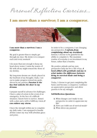 Personal Reflection Exercises...
I am more than a survivor; I am a conqueror.
I am more than a survivor; I am a
conqueror.
My goal is greater than to simply get
through my days. My desire is to conquer
each and every moment!
I do more than just enough to keep my
head above water; I swim the waters of
life with all my might toward the shore of
my destiny.
My long-term dreams are clearly placed in
the forefront of my thoughts. Daily, I set
out to make progress toward my goals,
driven by my passion. Passion is the
key that unlocks the door to my
dreams.
I prepare myself in advance for challenges.
I have a plan of action in the event of an
emergency. In the face of a difficult
situation, I know how to survive. Armed
with a plan and a will to fulfill my vision, I
can endure any storm.
I have the strength within me to complete
my daily tasks. I am equipped to handle
all that comes my way with absolute grace
and poise.
In order to be a conqueror, I am changing
my perspective. I refrain from
complaining about my workload.
Instead, I choose to be grateful for the
ability to complete it. The mundane
routine of everyday is an investment in my
future, rather than a burden.
My positive attitude and my new
perspective help me live a life of joy. A
heart filled with gratitude and joy is
what makes the difference between
living in survival mode and being a
conqueror.
Today, I choose to get past completing the
basics and become a conqueror. I embrace
an appreciative perspective and allow
passion to be my strength.
Self-Reflection Questions:
1. What changes can I make to my
perspective in order to appreciate my
life?
2. How can I shift out of survival mode?
3. What drives my passion?
 