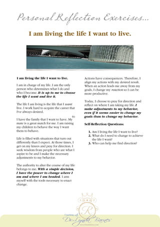 Personal Reflection Exercises...
I am living the life I want to live.
I am living the life I want to live.
I am in charge of my life. I am the only
person who determines what I do and
who I become. It is up to me to choose
the life I want and live it.
The life I am living is the life that I want
to
live. I work hard to acquire the career that
I've always desired.
I have the family that I want to have. My
mate is a great match for me. I am raising
my children to behave the way I want
them to behave.
Life is filled with situations that turn out
differently than I expect. At those times, I
get on my knees and pray for direction. I
seek wisdom from people who are what I
aspire to be and I make the necessary
adjustments to my behavior.
The authority to alter the course of my life
belongs to me. With a simple decision,
I have the power to change where I
am and where I am headed. I arm
myself with the tools necessary to enact
change.
Actions have consequences. Therefore, I
align my actions with my desired result.
When an action leads me away from my
goals, I change my reaction so I can be
more productive.
Today, I choose to pray for direction and
reflect on where I am taking my life. I
make adjustments to my behavior,
even if it seems easier to change my
goals than to change my behavior.
Self-Reflection Questions:
1. Am I living the life I want to live?
2. What do I need to change to achieve
the life I want?
3. Who can help me find direction?
 