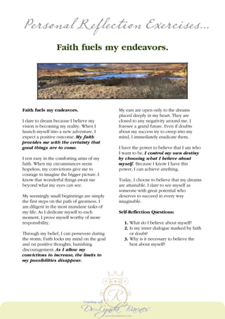 Personal Reflection Exercises...
Faith fuels my endeavors.
Faith fuels my endeavors.
I dare to dream because I believe my
vision is becoming my reality. When I
launch myself into a new adventure, I
expect a positive outcome. My faith
provides me with the certainty that
good things are to come.
I rest easy in the comforting arms of my
faith. When my circumstances seem
hopeless, my convictions give me to
courage to imagine the bigger picture. I
know that wonderful things await me
beyond what my eyes can see.
My seemingly small beginnings are simply
the first steps on the path of greatness. I
am diligent in the most mundane tasks of
my life. As I dedicate myself to each
moment, I prove myself worthy of more
responsibility.
Through my belief, I can persevere during
the storm. Faith locks my mind on the goal
and on positive thoughts, banishing
discouragement. As I allow my
convictions to increase, the limits to
my possibilities disappear.
My ears are open only to the dreams
placed deeply in my heart. They are
closed to any negativity around me. I
foresee a grand future. Even if doubts
about my success try to creep into my
mind, I immediately eradicate them.
I have the power to believe that I am who
I want to be. I control my own destiny
by choosing what I believe about
myself. Because I know I have this
power, I can achieve anything.
Today, I choose to believe that my dreams
are attainable. I dare to see myself as
someone with great potential who
deserves to succeed in every way
imaginable.
Self-Reflection Questions:
1. What do I believe about myself?
2. Is my inner dialogue marked by faith
or doubt?
3. Why is it necessary to believe the
best about myself?
 