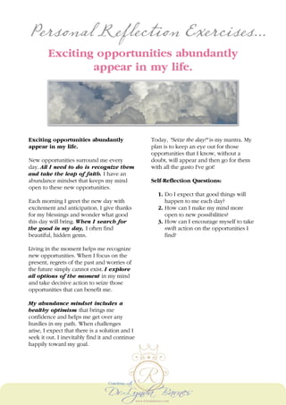 Personal Reflection Exercises...
Exciting opportunities abundantly
appear in my life.
Exciting opportunities abundantly
appear in my life.
New opportunities surround me every
day. All I need to do is recognize them
and take the leap of faith. I have an
abundance mindset that keeps my mind
open to these new opportunities.
Each morning I greet the new day with
excitement and anticipation. I give thanks
for my blessings and wonder what good
this day will bring. When I search for
the good in my day, I often find
beautiful, hidden gems.
Living in the moment helps me recognize
new opportunities. When I focus on the
present, regrets of the past and worries of
the future simply cannot exist. I explore
all options of the moment in my mind
and take decisive action to seize those
opportunities that can benefit me.
My abundance mindset includes a
healthy optimism that brings me
confidence and helps me get over any
hurdles in my path. When challenges
arise, I expect that there is a solution and I
seek it out. I inevitably find it and continue
happily toward my goal.
Today, "Seize the day!" is my mantra. My
plan is to keep an eye out for those
opportunities that I know, without a
doubt, will appear and then go for them
with all the gusto I've got!
Self-Reflection Questions:
1. Do I expect that good things will
happen to me each day?
2. How can I make my mind more
open to new possibilities?
3. How can I encourage myself to take
swift action on the opportunities I
find?
 