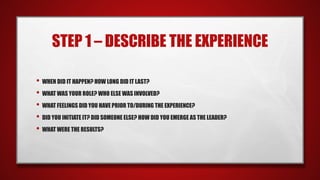 STEP 1 – DESCRIBE THE EXPERIENCE
• WHEN DID IT HAPPEN? HOW LONG DID IT LAST?
• WHAT WAS YOUR ROLE? WHO ELSE WAS INVOLVED?
• WHAT FEELINGS DID YOU HAVE PRIOR TO/DURING THE EXPERIENCE?
• DID YOU INITIATE IT? DID SOMEONE ELSE? HOW DID YOU EMERGE AS THE LEADER?
• WHAT WERE THE RESULTS?
 