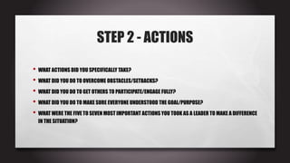 STEP 2 - ACTIONS
• WHAT ACTIONS DID YOU SPECIFICALLY TAKE?
• WHAT DID YOU DO TO OVERCOME OBSTACLES/SETBACKS?
• WHAT DID YOU DO TO GET OTHERS TO PARTICIPATE/ENGAGE FULLY?
• WHAT DID YOU DO TO MAKE SURE EVERYONE UNDERSTOOD THE GOAL/PURPOSE?
• WHAT WERE THE FIVE TO SEVEN MOST IMPORTANT ACTIONS YOU TOOK AS A LEADER TO MAKE A DIFFERENCE
IN THE SITUATION?
 