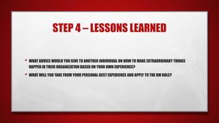 STEP 4 – LESSONS LEARNED
• WHAT ADVICE WOULD YOU GIVE TO ANOTHER INDIVIDUAL ON HOW TO MAKE EXTRAORDINARY THINGS
HAPPEN IN THEIR ORGANIZATION BASED ON YOUR OWN EXPERIENCE?
• WHAT WILL YOU TAKE FROM YOUR PERSONAL BEST EXPERIENCE AND APPLY TO THE RM ROLE?
 