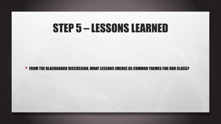 STEP 5 – LESSONS LEARNED
• FROM THE BLACKBOARD DISCUSSION, WHAT LESSONS EMERGE AS COMMON THEMES FOR OUR CLASS?
 