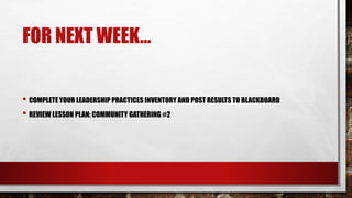 FOR NEXT WEEK…
• COMPLETE YOUR LEADERSHIP PRACTICES INVENTORY AND POST RESULTS TO BLACKBOARD
• REVIEW LESSON PLAN: COMMUNITY GATHERING #2
 