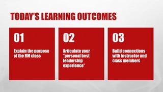 TODAY’S LEARNING OUTCOMES
Explain the purpose
of the RM class
01
Articulate your
“personal best
leadership
experience”
02
Build connections
with instructor and
class members
03
 