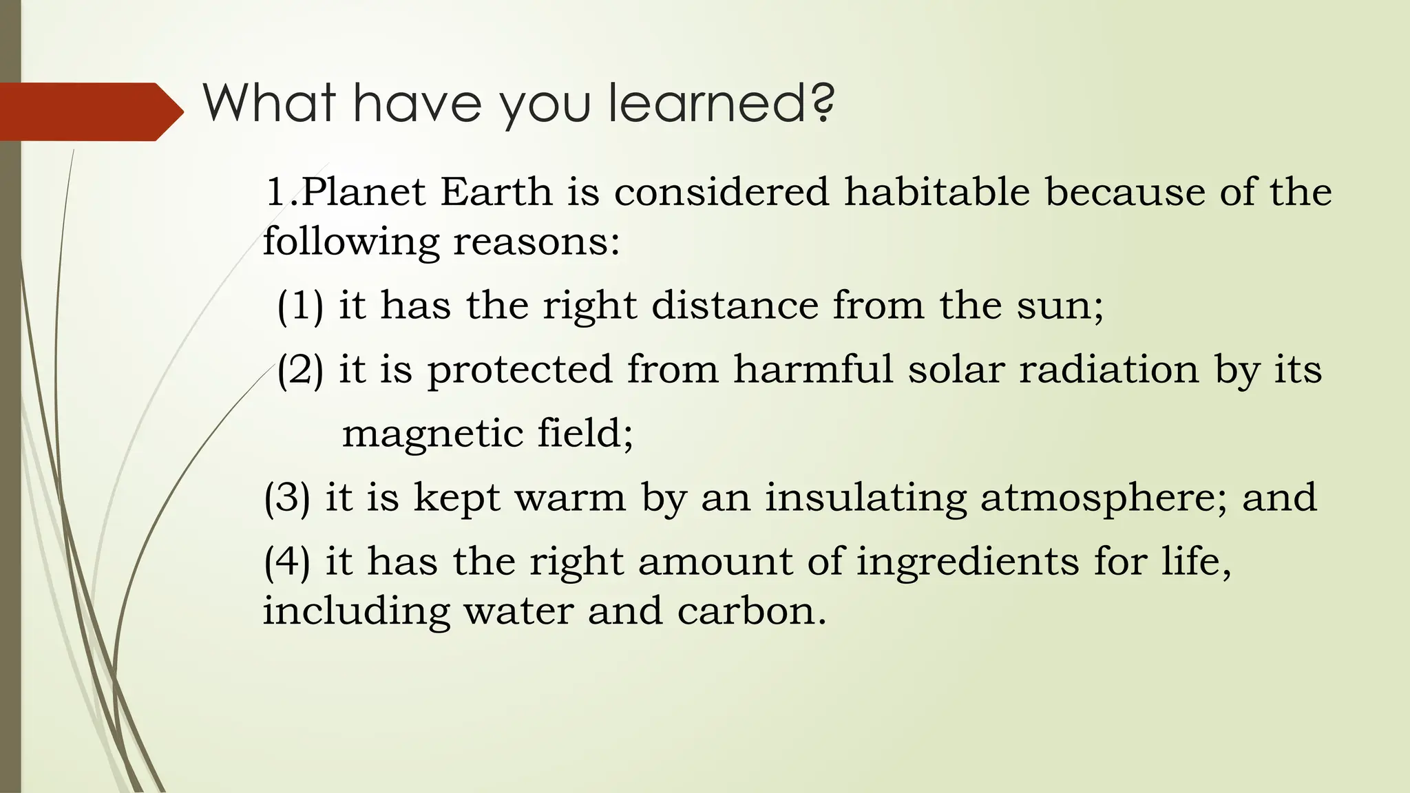 What have you learned?
1.Planet Earth is considered habitable because of the
following reasons:
(1) it has the right distance from the sun;
(2) it is protected from harmful solar radiation by its
magnetic field;
(3) it is kept warm by an insulating atmosphere; and
(4) it has the right amount of ingredients for life,
including water and carbon.