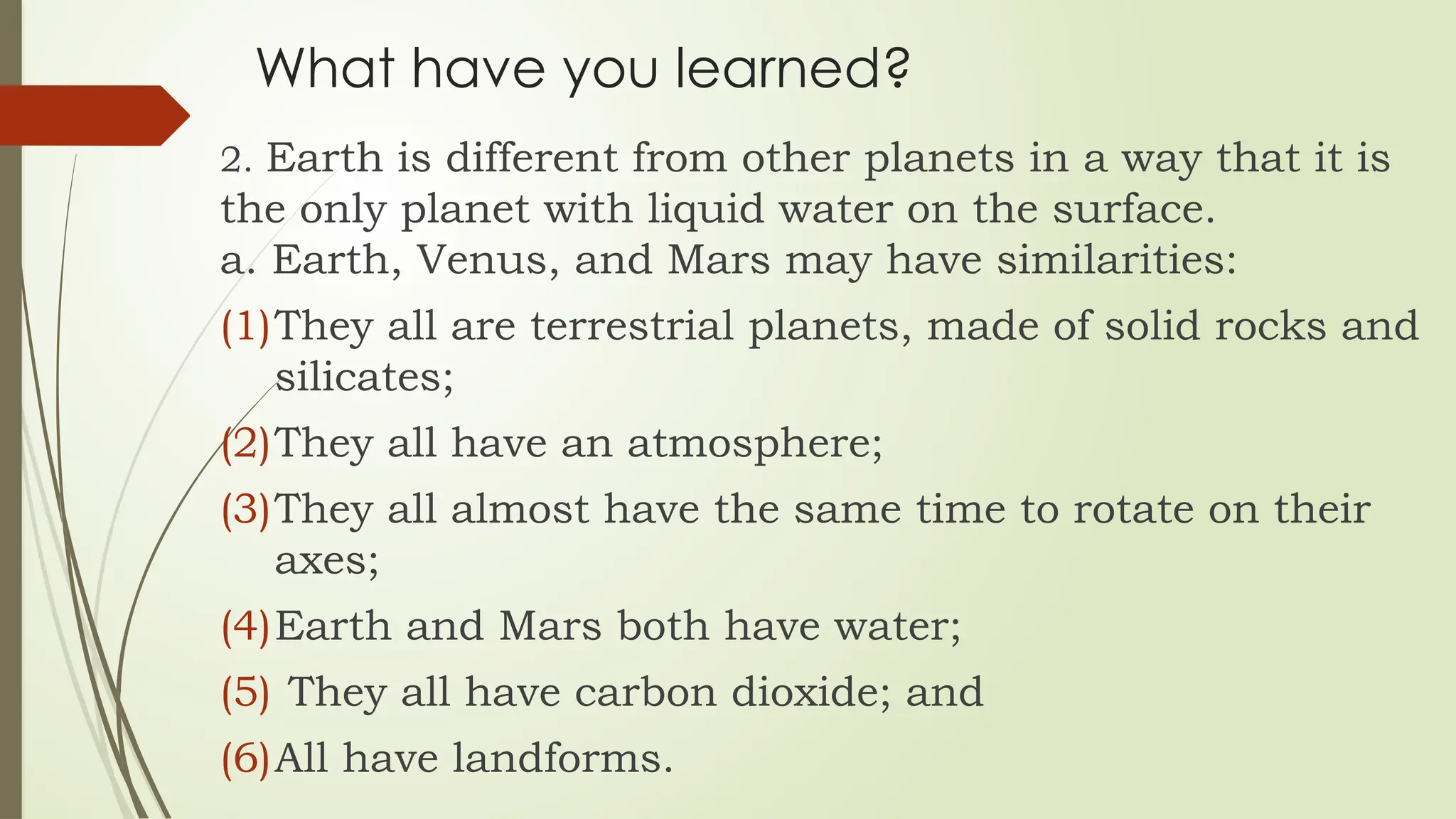 What have you learned?
2. Earth is different from other planets in a way that it is
the only planet with liquid water on the surface.
a. Earth, Venus, and Mars may have similarities:
(1)They all are terrestrial planets, made of solid rocks and
silicates;
(2)They all have an atmosphere;
(3)They all almost have the same time to rotate on their
axes;
(4)Earth and Mars both have water;
(5) They all have carbon dioxide; and
(6)All have landforms.