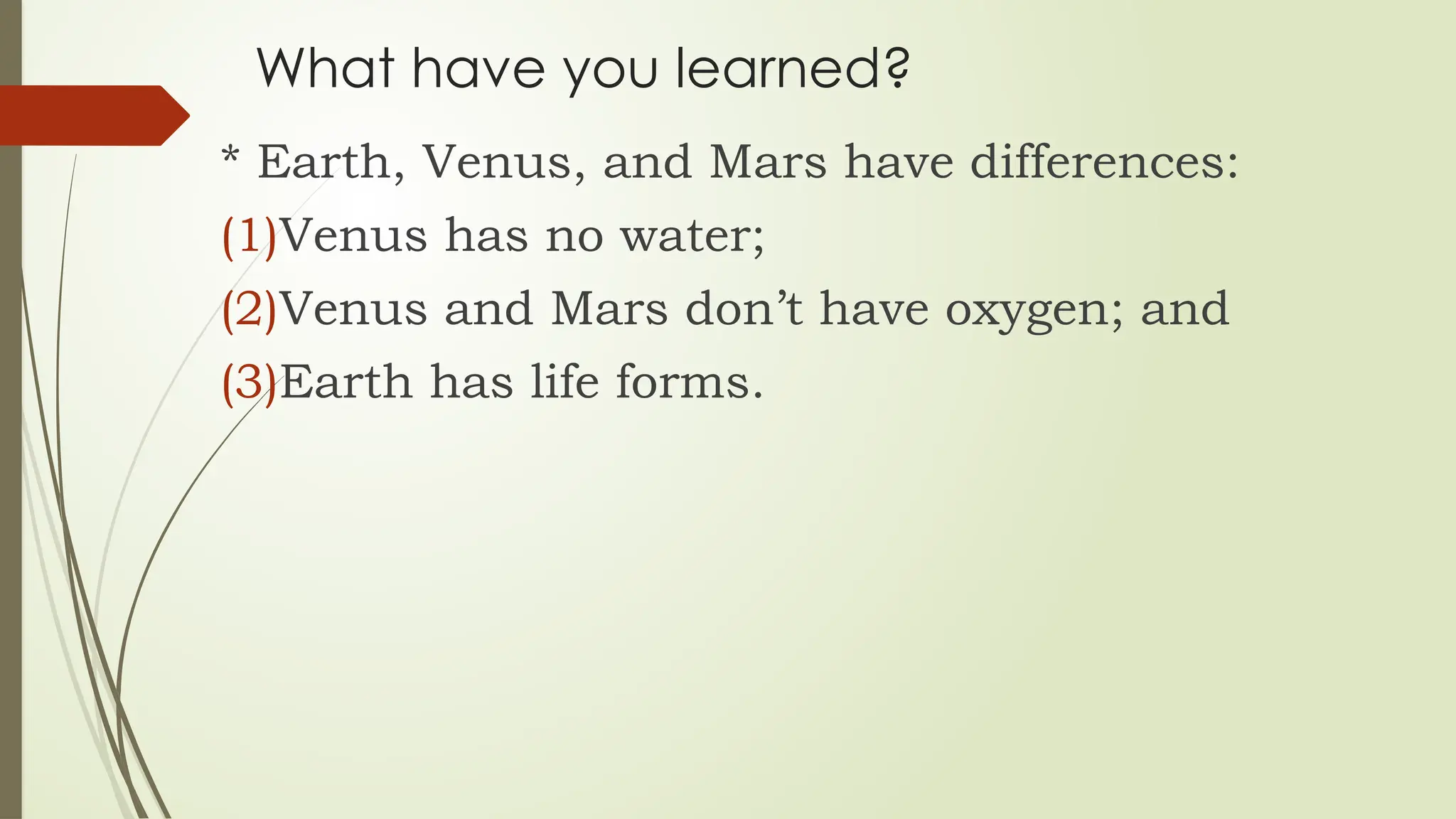 What have you learned?
* Earth, Venus, and Mars have differences:
(1)Venus has no water;
(2)Venus and Mars don’t have oxygen; and
(3)Earth has life forms.