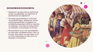 EKONOMIKO/EKONOMIYA
• Nagkaroon ng pag-unlad sa agrikultura
bunga ng pagbabago sa kagamitan at
pamamaraan sa pagtatanim.
• Umunlad ang produksiyon sa Europe
noong Middle Ages. Natugunan naman
ang pangangailangan sa pagkain sa
lumalaking populasyon dahil sa maunlad
na kalakalan. Umunlad ito bilang sentro
ng kalakalan at pananalapi sa Europe.
• Monopolisado na rin nila ang kalakalan
sa mga lugar ng Mediterranean, Asia, at
Europe. Ang yaman ng mga lugar na ito
ay hindi nakasalalay sa lupa kundi sa
kalakalan at industriya.
 