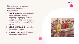 • May tatlong uri ng banking
system sa panahon ng
Renaissance:
1. PAWNBROKERS – pinakamaliit
na uri ng banko. Pwede
magsangla ng bagay na may
halaga kapalit ng pera at may
patong na interes kapag kukuni
mo na.
2. MERCHANT BANKS – pwede
mag-impok ng pera.
3. DEPOSIT BANKS – pag-utang
ng pera na may interes.
 