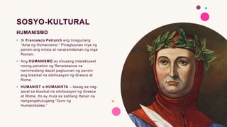 SOSYO-KULTURAL
HUMANISMO
• Si Francesco Petrarch ang tinaguriang
“Ama ng Humanismo.” Pinagtuunan niya ng
pansin ang iniisip at nararamdaman ng mga
Roman.
• Ang HUMANISMO ay kilusang intelektuwal
noong panahon ng Renaissance na
naniniwalang dapat pagtuunan ng pansin
ang klasikal na sibilisasyon ng Greece at
Rome.
• HUMANIST o HUMANISTA – tawag sa nag-
aaral sa klasikal na sibilisasyon ng Greece
at Rome. Ito ay mula sa salitang Italian na
nangangahulugang “Guro ng
Humanidades.”
 