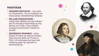 PANITIKAN
• GIOVANNI BOCCACIO – may akda
ng “Decameron.” Ito ay koleksyon ng
isang daang nakakatawang salaysay.
• WILLIAM SHAKESPEARE –
tinaguriang “Makata ng mga makata.”
Ilan sa kaniyang mga limbag ay ang
Romeo and Juliet, Julius Caesar,
Cleopatra and Anthony, Hamlet at
Scarlet.
• DESIDERIUS ERASMUS – kilala
bilang “Prinsipe ng mga Humanista.”
Siya ang may akda ng “Praise of
Folly” na tinutuligsa ang mga hindi
mabuting gawa ng mga pari at
karaniwang tao.
 