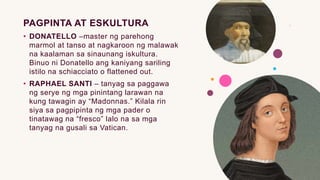 PAGPINTA AT ESKULTURA
• DONATELLO –master ng parehong
marmol at tanso at nagkaroon ng malawak
na kaalaman sa sinaunang iskultura.
Binuo ni Donatello ang kaniyang sariling
istilo na schiacciato o flattened out.
• RAPHAEL SANTI – tanyag sa paggawa
ng serye ng mga pinintang larawan na
kung tawagin ay “Madonnas.” Kilala rin
siya sa pagpipinta ng mga pader o
tinatawag na “fresco” lalo na sa mga
tanyag na gusali sa Vatican.
 