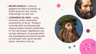 • MICHELANGELO – kilala sa
paggawa ng fresco sa kapilya ng
Sistine gayundin ang “Huling
Paghuhusga” sa altar nito.
• LEONARDO DA VINCI – isang
inhenyero, pintor, anatomista,
pisiyolohista, at iba pa. Tanyag si
Leonardo dahil sa kaniyang mga
pintang larawan katulad ng Monalisa
at The Last Supper. Nagdisenyo siya
ng mga imbensyon na pinangunahan
ang makabagong teknolohiya katulad
ng helicopter, tank, gamit ng solar
power, calculator at iba pa.
 