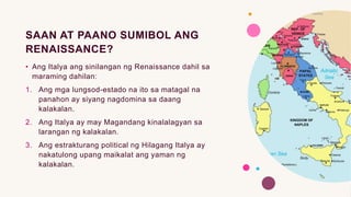 SAAN AT PAANO SUMIBOL ANG
RENAISSANCE?
• Ang Italya ang sinilangan ng Renaissance dahil sa
maraming dahilan:
1. Ang mga lungsod-estado na ito sa matagal na
panahon ay siyang nagdomina sa daang
kalakalan.
2. Ang Italya ay may Magandang kinalalagyan sa
larangan ng kalakalan.
3. Ang estrakturang political ng Hilagang Italya ay
nakatulong upang maikalat ang yaman ng
kalakalan.
 