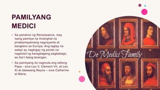 PAMILYANG
MEDICI
• Sa panahon ng Renaissance, may
isang pamilya na itinanghal na
pinakamayamang negosyante at
bangkero sa Europa. Ang taglay na
salapi ay nagbigay ng pondo na
nagdulot ng karagdagang pagbabago
sa iba’t ibang larangan.
• Sa pamilyang ito nagmula ang tatlong
Papa - sina Leo V, Clement VII, at Leo
XI at dalawang Reyna – sina Catherine
at Marie.
 