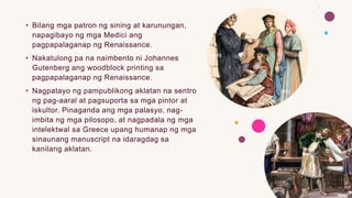 • Bilang mga patron ng sining at karunungan,
napagibayo ng mga Medici ang
pagpapalaganap ng Renaissance.
• Nakatulong pa na naimbento ni Johannes
Gutenberg ang woodblock printing sa
pagpapalaganap ng Renaissance.
• Nagpatayo ng pampublikong aklatan na sentro
ng pag-aaral at pagsuporta sa mga pintor at
iskultor. Pinaganda ang mga palasyo, nag-
imbita ng mga pilosopo, at nagpadala ng mga
intelektwal sa Greece upang humanap ng mga
sinaunang manuscript na idaragdag sa
kanilang aklatan.
 
