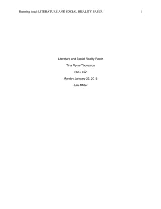 Running head: LITERATURE AND SOCIAL REALITY PAPER 1
Literature and Social Reality Paper
Tina Flynn-Thompson
ENG 492
Monday January 25, 2016
Julie Miller
 