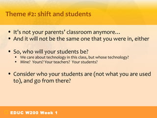 Theme #2: shift and students

• It’s not your parents’ classroom anymore…
• And it will not be the same one that you were in, either

• So, who will your students be?
  • We care about technology in this class, but whose technology?
  • Mine? Yours? Your teachers? Your students?

• Consider who your students are (not what you are used
  to), and go from there?




 EDUC W200 Week 1
 