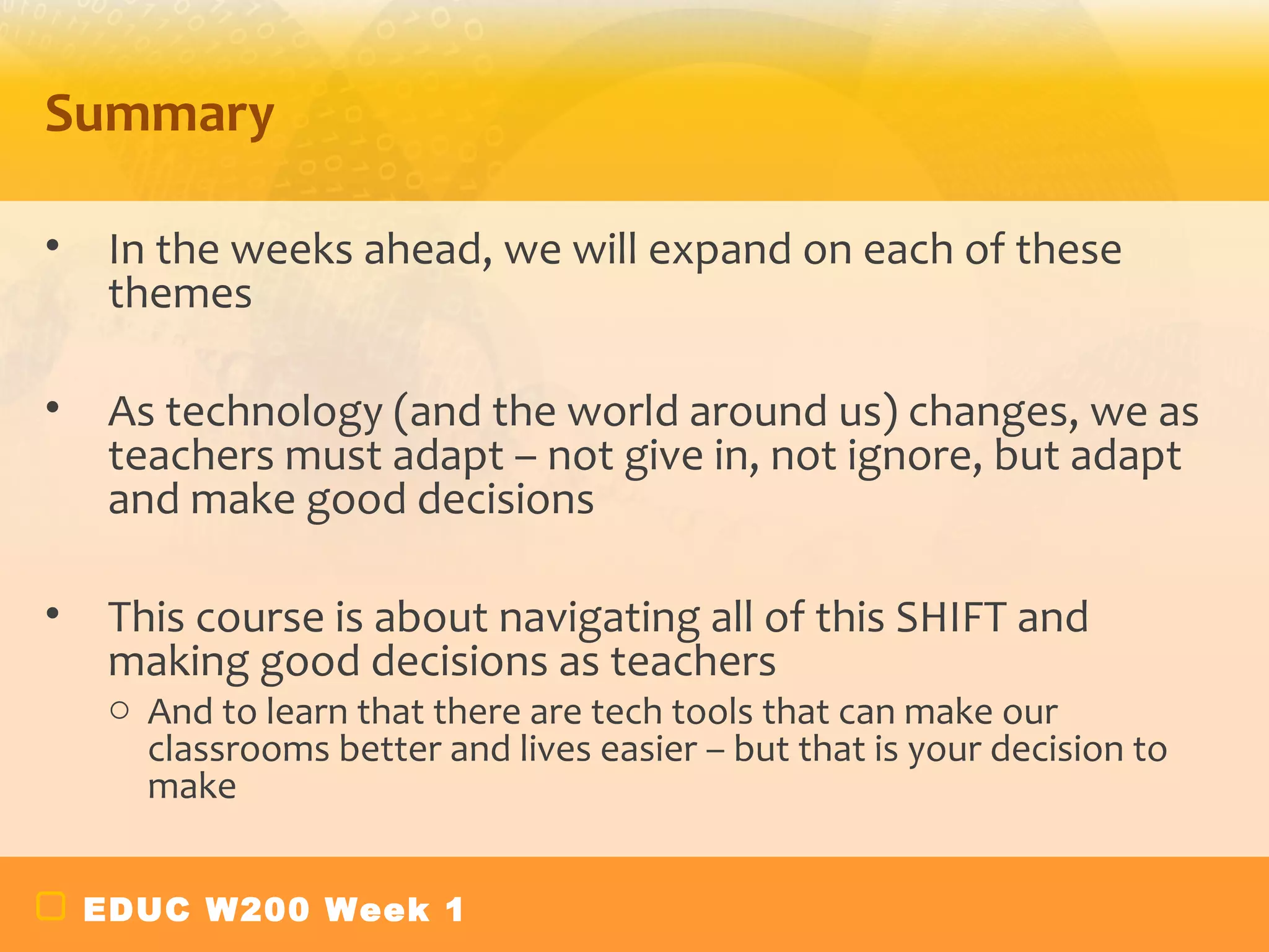 Summary

•    In the weeks ahead, we will expand on each of these
     themes

•    As technology (and the world around us) changes, we as
     teachers must adapt – not give in, not ignore, but adapt
     and make good decisions

•    This course is about navigating all of this SHIFT and
     making good decisions as teachers
     o And to learn that there are tech tools that can make our
       classrooms better and lives easier – but that is your decision to
       make


    EDUC W200 Week 1
 