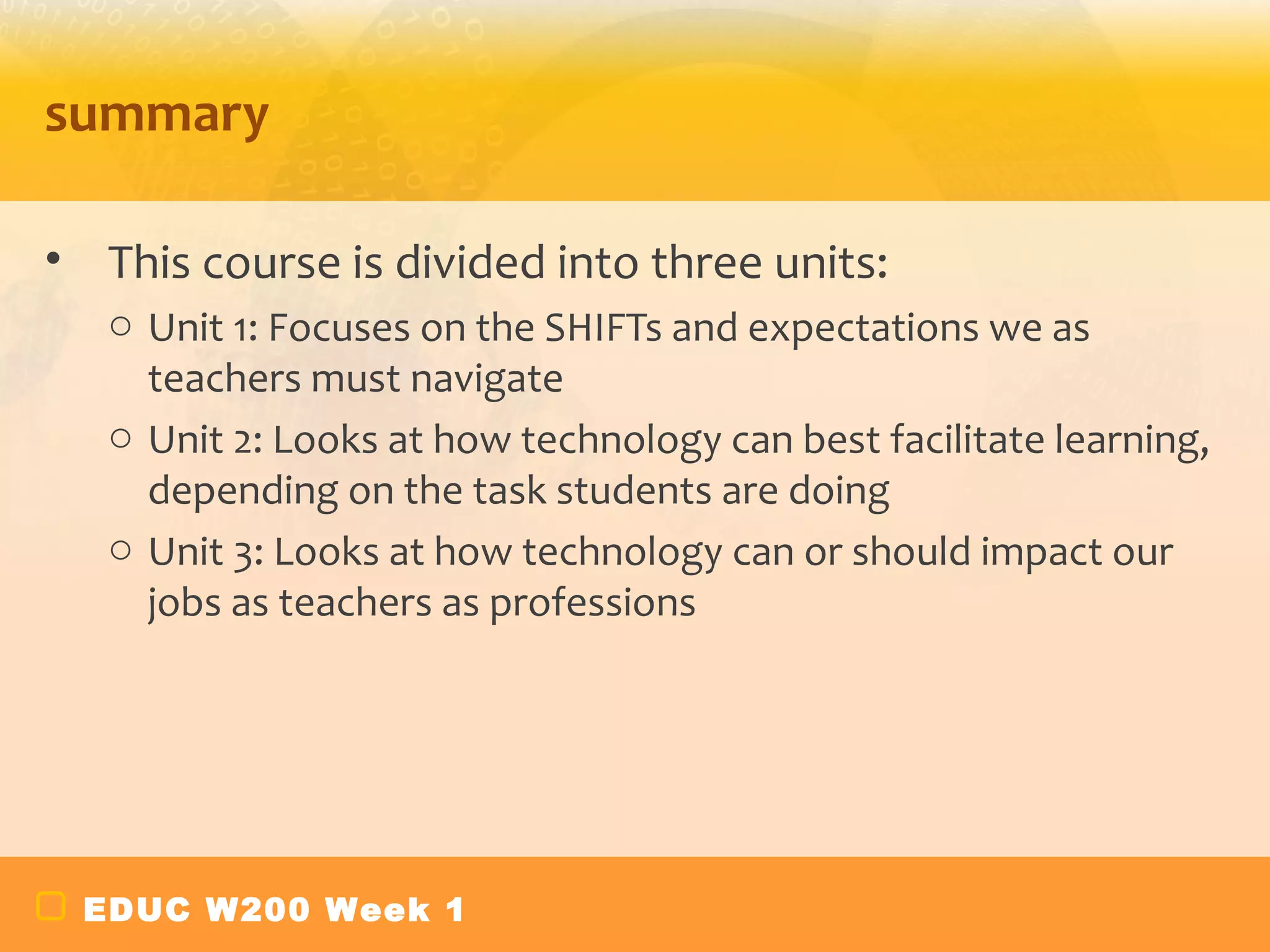 summary

• This course is divided into three units:
   o Unit 1: Focuses on the SHIFTs and expectations we as
     teachers must navigate
   o Unit 2: Looks at how technology can best facilitate learning,
     depending on the task students are doing
   o Unit 3: Looks at how technology can or should impact our
     jobs as teachers as professions




 EDUC W200 Week 1
 