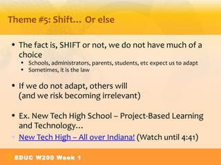 Theme #5: Shift… Or else

• The fact is, SHIFT or not, we do not have much of a
  choice
  • Schools, administrators, parents, students, etc expect us to adapt
  • Sometimes, it is the law

• If we do not adapt, others will
  (and we risk becoming irrelevant)

• Ex. New Tech High School – Project-Based Learning
  and Technology…
• New Tech High – All over Indiana! (Watch until 4:41)

 EDUC W200 Week 1
 