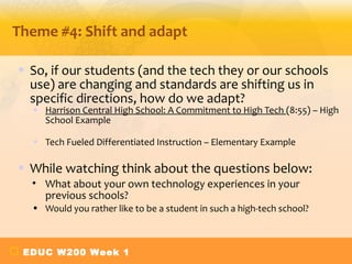 Theme #4: Shift and adapt

• So, if our students (and the tech they or our schools
  use) are changing and standards are shifting us in
  specific directions, how do we adapt?
  • Harrison Central High School: A Commitment to High Tech (8:55) – High
    School Example

  • Tech Fueled Differentiated Instruction – Elementary Example

• While watching think about the questions below:
  • What about your own technology experiences in your
    previous schools?
  • Would you rather like to be a student in such a high-tech school?



 EDUC W200 Week 1
 