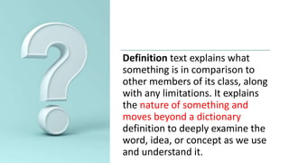 Definition text explains what
something is in comparison to
other members of its class, along
with any limitations. It explains
the nature of something and
moves beyond a dictionary
definition to deeply examine the
word, idea, or concept as we use
and understand it.
 