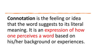 Connotation is the feeling or idea
that the word suggests to its literal
meaning. It is an expression of how
one perceives a word based on
his/her background or experiences.
 