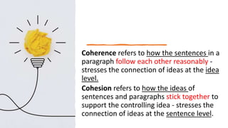 Coherence refers to how the sentences in a
paragraph follow each other reasonably -
stresses the connection of ideas at the idea
level.
Cohesion refers to how the ideas of
sentences and paragraphs stick together to
support the controlling idea - stresses the
connection of ideas at the sentence level.
 