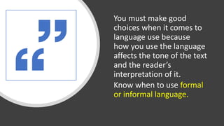 You must make good
choices when it comes to
language use because
how you use the language
affects the tone of the text
and the reader’s
interpretation of it.
Know when to use formal
or informal language.
 