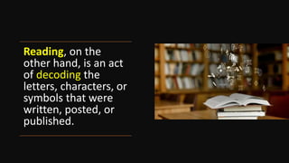 Reading, on the
other hand, is an act
of decoding the
letters, characters, or
symbols that were
written, posted, or
published.
 