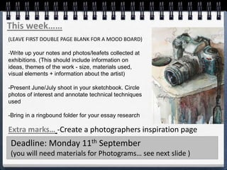 This week……
(LEAVE FIRST DOUBLE PAGE BLANK FOR A MOOD BOARD)
-Write up your notes and photos/leafets collected at
exhibitions. (This should include information on
ideas, themes of the work - size, materials used,
visual elements + information about the artist)
-Present June/July shoot in your sketchbook. Circle
photos of interest and annotate technical techniques
used
-Bring in a ringbound folder for your essay research
Extra marks… -Create a photographers inspiration page
Deadline: Monday 11th September
(you will need materials for Photograms… see next slide )
 