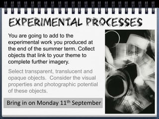 You are going to add to the
experimental work you produced at
the end of the summer term. Collect
objects that link to your theme to
complete further imagery.
Select transparent, translucent and
opaque objects. Consider the visual
properties and photographic potential
of these objects.
Bring in on Monday 11th September
 