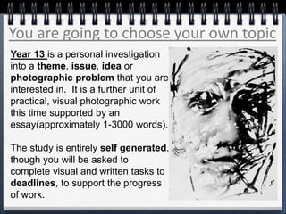 You are going to choose your own topic
Year 13 is a personal investigation
into a theme, issue, idea or
photographic problem that you are
interested in. It is a further unit of
practical, visual photographic work
this time supported by an
essay(approximately 1-3000 words).
The study is entirely self generated,
though you will be asked to
complete visual and written tasks to
deadlines, to support the progress
of work.
 