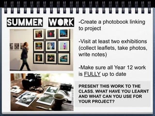 -Create a photobook linking
to project
-Visit at least two exhibitions
(collect leaflets, take photos,
write notes)
-Make sure all Year 12 work
is FULLY up to date
PRESENT THIS WORK TO THE
CLASS. WHAT HAVE YOU LEARNT
AND WHAT CAN YOU USE FOR
YOUR PROJECT?
 