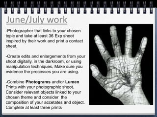 June/July work
-Photographer that links to your chosen
topic and take at least 36 Exp shoot
inspired by their work and print a contact
sheet.
-Create edits and enlargements from your
shoot digitally, in the darkroom, or using
manipulation techniques. Make sure you
evidence the processes you are using.
-Combine Photograms and/or Lumen
Prints with your photographic shoot.
Consider relevant objects linked to your
chosen theme and consider the
composition of your accetates and object.
Complete at least three prints
 
