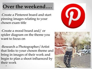 -Create a Pinterest board and start
pinning images relating to your
chosen exam title
-Create a mood board and/ or
spider diagram on the theme you
want to focus on
-Research a Photographer/Artist
that links to your chosen theme and
bring in images of their work and
begin to plan a shoot influenced by
their work
Over the weekend….
 