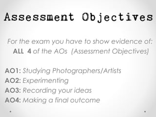For the exam you have to show evidence of:
ALL 4 of the AOs (Assessment Objectives)
AO1: Studying Photographers/Artists
AO2: Experimenting
AO3: Recording your ideas
AO4: Making a final outcome
 