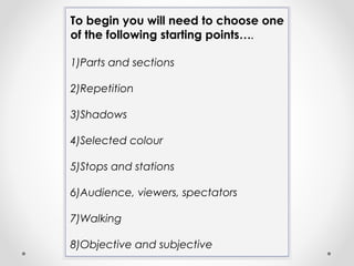 To begin you will need to choose one
of the following starting points….
1)Parts and sections
2)Repetition
3)Shadows
4)Selected colour
5)Stops and stations
6)Audience, viewers, spectators
7)Walking
8)Objective and subjective
 